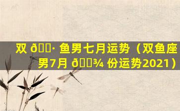 双 🕷 鱼男七月运势（双鱼座男7月 🌾 份运势2021）
